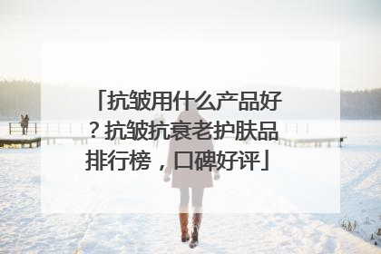 抗皱用什么产品好？抗皱抗衰老护肤品排行榜，口碑好评