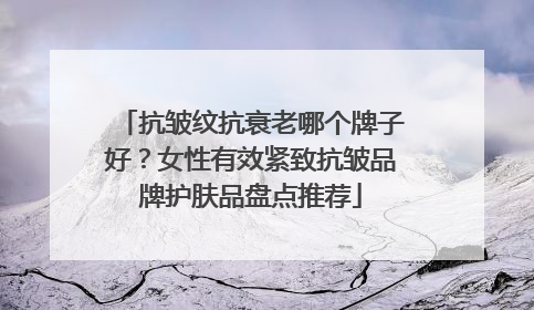 抗皱纹抗衰老哪个牌子好？女性有效紧致抗皱品牌护肤品盘点推荐