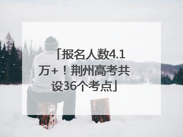 报名人数4.1万+！荆州高考共设36个考点