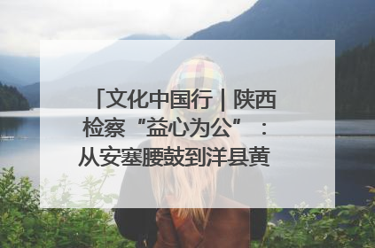 文化中国行｜陕西检察“益心为公”：从安塞腰鼓到洋县黄酒的非遗守护