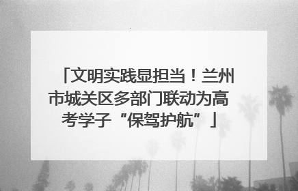 文明实践显担当！兰州市城关区多部门联动为高考学子“保驾护航”