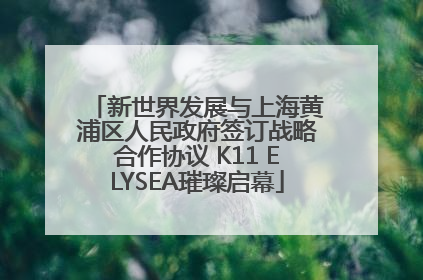 新世界发展与上海黄浦区人民政府签订战略合作协议 K11 ELYSEA璀璨启幕