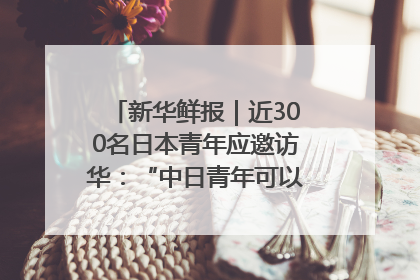 新华鲜报｜近300名日本青年应邀访华：“中日青年可以创造更好的未来”