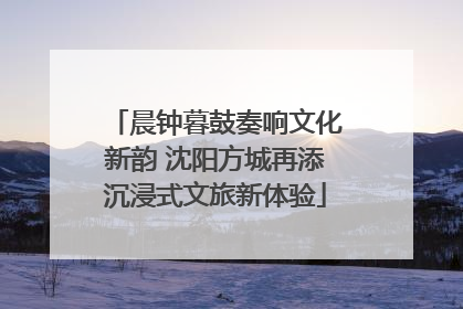 晨钟暮鼓奏响文化新韵 沈阳方城再添沉浸式文旅新体验