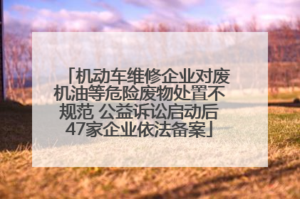 机动车维修企业对废机油等危险废物处置不规范 公益诉讼启动后47家企业依法备案