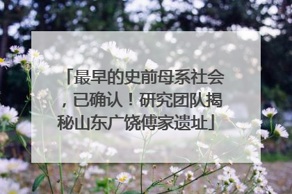 最早的史前母系社会，已确认！研究团队揭秘山东广饶傅家遗址
