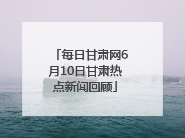 每日甘肃网6月10日甘肃热点新闻回顾