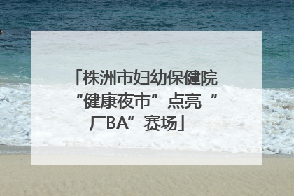 株洲市妇幼保健院“健康夜市”点亮“厂BA”赛场
