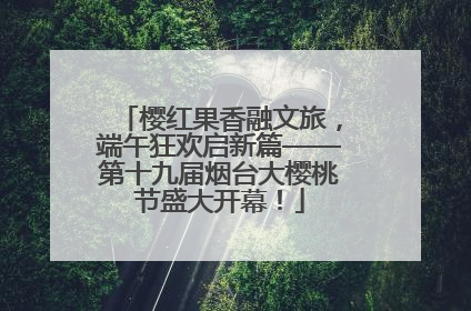 樱红果香融文旅，端午狂欢启新篇——第十九届烟台大樱桃节盛大开幕！