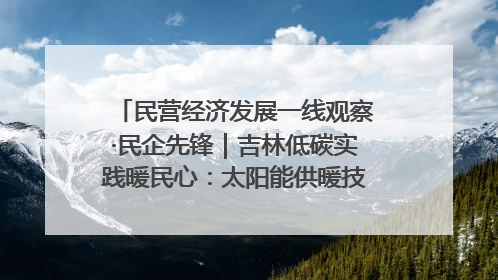 民营经济发展一线观察·民企先锋｜吉林低碳实践暖民心：太阳能供暖技术为北方清洁取暖破局