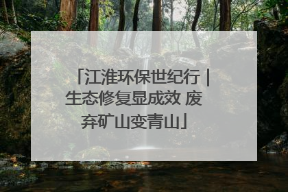 江淮环保世纪行｜生态修复显成效 废弃矿山变青山
