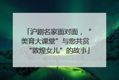 沪剧名家面对面，“美育大课堂”与您共赏“敦煌女儿”的故事