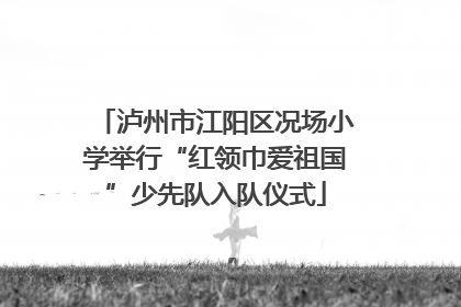 泸州市江阳区况场小学举行“红领巾爱祖国”少先队入队仪式