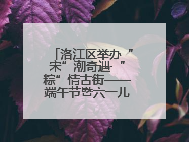 洛江区举办“宋”潮奇遇·“粽”情古街——端午节暨六一儿童节文化活动