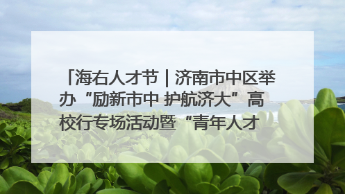 海右人才节｜济南市中区举办“励新市中 护航济大”高校行专场活动暨“青年人才 乐享市中”品牌推介会