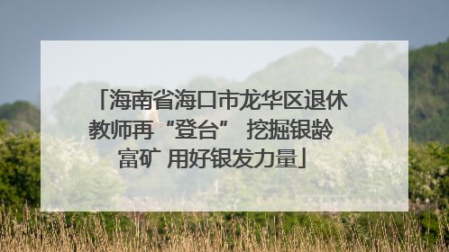 海南省海口市龙华区退休教师再“登台” 挖掘银龄富矿 用好银发力量