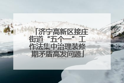 济宁高新区接庄街道“五个一”工作法集中治理装修期矛盾高发问题