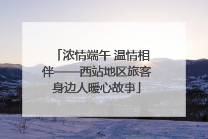 浓情端午 温情相伴——西站地区旅客身边人暖心故事