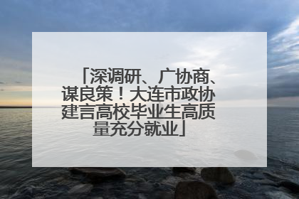深调研、广协商、谋良策！大连市政协建言高校毕业生高质量充分就业