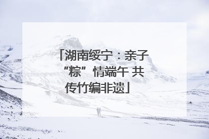 湖南绥宁：亲子“粽”情端午 共传竹编非遗