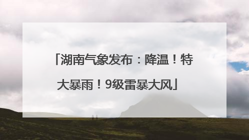 湖南气象发布：降温！特大暴雨！9级雷暴大风