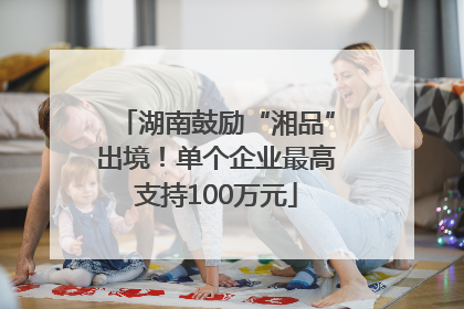 湖南鼓励“湘品”出境！单个企业最高支持100万元