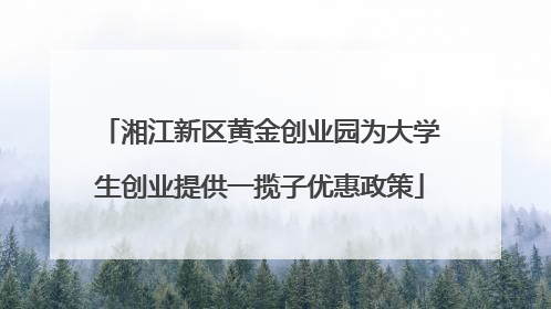 湘江新区黄金创业园为大学生创业提供一揽子优惠政策