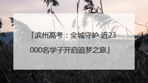 滨州高考：全城守护 近23000名学子开启追梦之旅
