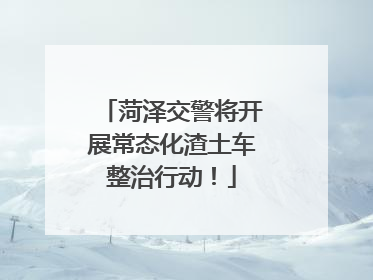 菏泽交警将开展常态化渣土车整治行动！