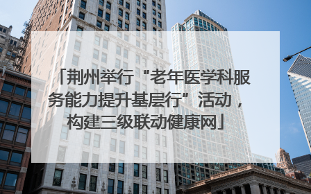荆州举行“老年医学科服务能力提升基层行”活动，构建三级联动健康网