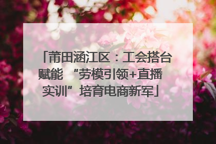 莆田涵江区：工会搭台赋能 “劳模引领+直播实训”培育电商新军