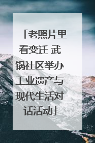 老照片里看变迁 武锅社区举办工业遗产与现代生活对话活动
