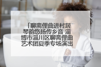 聊斋俚曲进村居 琴韵悠扬传乡音 淄博市淄川区聊斋俚曲艺术团夏季专场演出在杏园子村举行