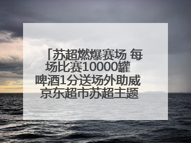 苏超燃爆赛场 每场比赛10000罐啤酒1分送场外助威 京东超市苏超主题会场上线