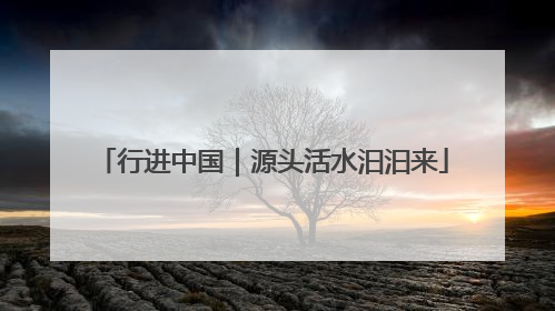 行进中国｜源头活水汩汩来