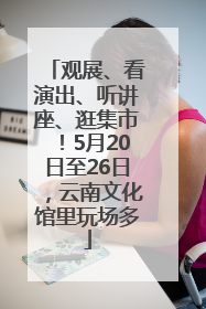 观展、看演出、听讲座、逛集市！5月20日至26日，云南文化馆里玩场多