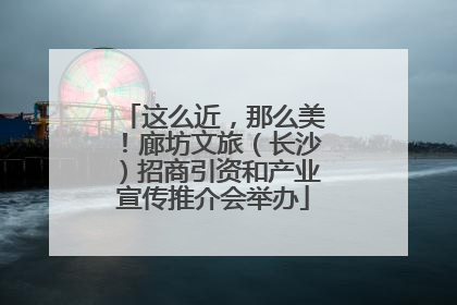 这么近，那么美！廊坊文旅（长沙）招商引资和产业宣传推介会举办