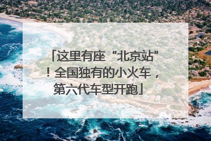 这里有座“北京站”！全国独有的小火车，第六代车型开跑