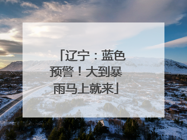 辽宁：蓝色预警！大到暴雨马上就来