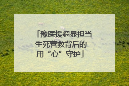 豫医援疆显担当 生死营救背后的用“心”守护