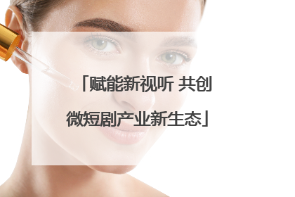 赋能新视听 共创微短剧产业新生态