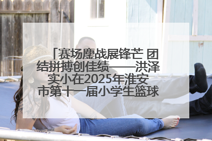 赛场鏖战展锋芒 团结拼搏创佳绩——洪泽实小在2025年淮安市第十一届小学生篮球比赛中再获佳绩