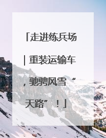 走进练兵场｜重装运输车，驰骋风雪“天路”！