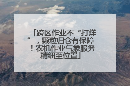 跨区作业不“打烊”，颗粒归仓有保障！农机作业气象服务精细至位置