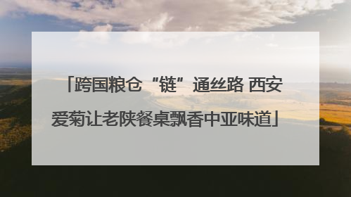 跨国粮仓“链”通丝路 西安爱菊让老陕餐桌飘香中亚味道