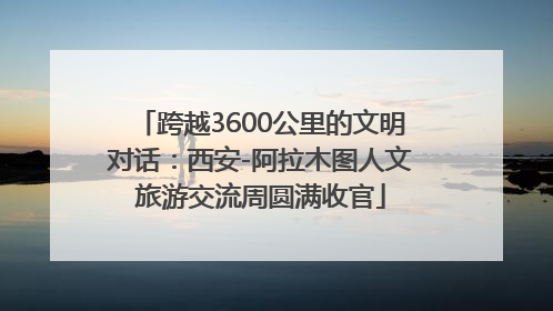 跨越3600公里的文明对话：西安-阿拉木图人文旅游交流周圆满收官