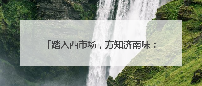 踏入西市场，方知济南味：百年商脉的变局与不变烟火