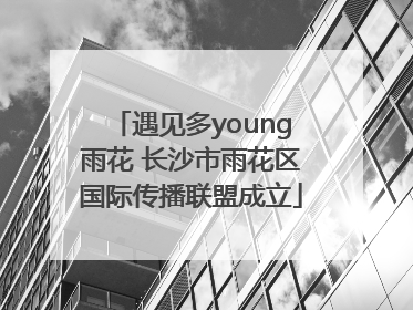 遇见多young雨花 长沙市雨花区国际传播联盟成立