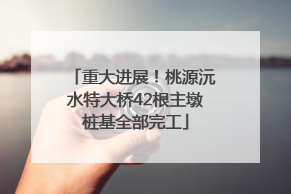 重大进展！桃源沅水特大桥42根主墩桩基全部完工