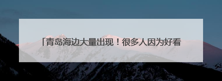 青岛海边大量出现！很多人因为好看捡，专家：有一定毒性，不建议手碰
